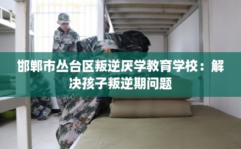 邯郸市丛台区叛逆厌学教育学校：解决孩子叛逆期问题