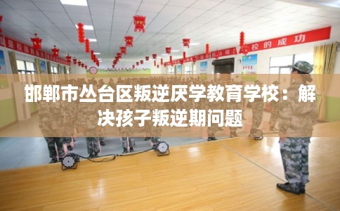 邯郸市丛台区叛逆厌学教育学校：解决孩子叛逆期问题
