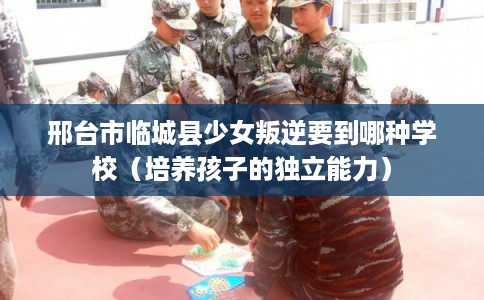 邢台市临城县少女叛逆要到哪种学校(培养孩子的独立能力) 邢台市临城县少女叛逆要到哪种学校(培养孩子的独立能力)