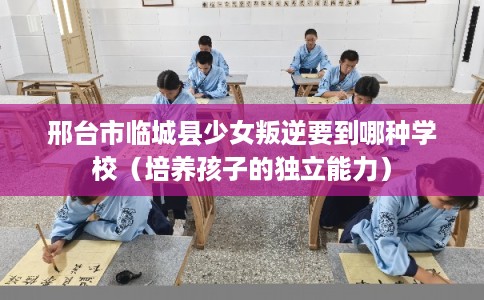邢台市临城县少女叛逆要到哪种学校(培养孩子的独立能力) 邢台市临城县少女叛逆要到哪种学校(培养孩子的独立能力)