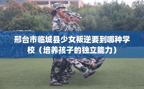 邢台市临城县少女叛逆要到哪种学校（培养孩子的独立能力）
