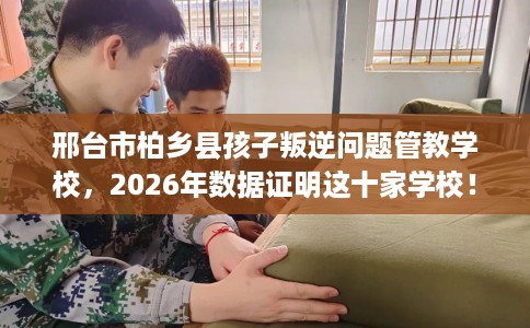 邢台市柏乡县孩子叛逆问题管教学校，2026年数据证明这十家学校！