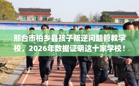 邢台市柏乡县孩子叛逆问题管教学校，2026年数据证明这十家学校！