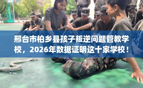 邢台市柏乡县孩子叛逆问题管教学校，2026年数据证明这十家学校！