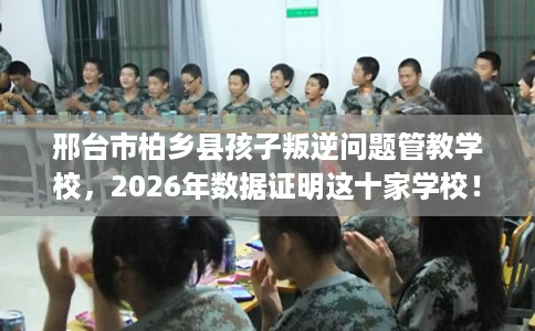 邢台市柏乡县孩子叛逆问题管教学校，2026年数据证明这十家学校！