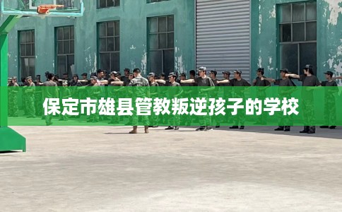 保定市雄县管教叛逆孩子的学校 保定市雄县管教叛逆孩子的学校