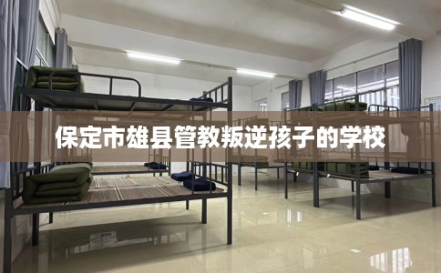 保定市雄县管教叛逆孩子的学校 保定市雄县管教叛逆孩子的学校