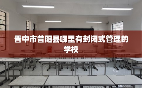 晋中市昔阳县哪里有封闭式管理的学校