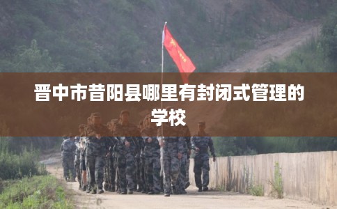 晋中市昔阳县哪里有封闭式管理的学校