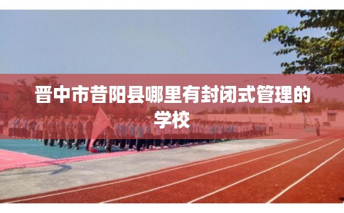 晋中市昔阳县哪里有封闭式管理的学校