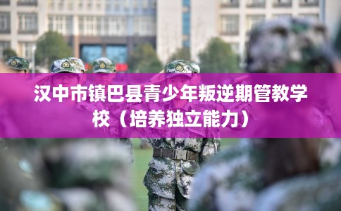 汉中市镇巴县青少年叛逆期管教学校（培养独立能力）
