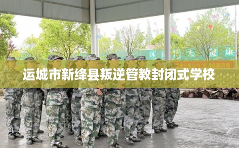 运城市新绛县叛逆管教封闭式学校 运城市新绛县叛逆管教封闭式学校