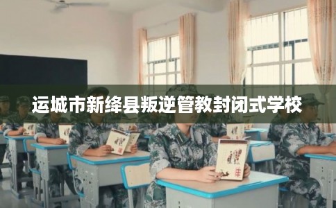 运城市新绛县叛逆管教封闭式学校