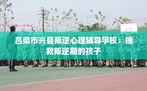 吕梁市兴县叛逆心理辅导学校:挽救叛逆期的孩子 吕梁市兴县叛逆心理辅导学校:挽救叛逆期的孩子