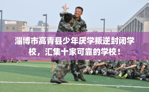 淄博市高青县少年厌学叛逆封闭学校,汇集十家可靠的学校! 淄博市高青县少年厌学叛逆封闭学校,汇集十家可靠的学校!