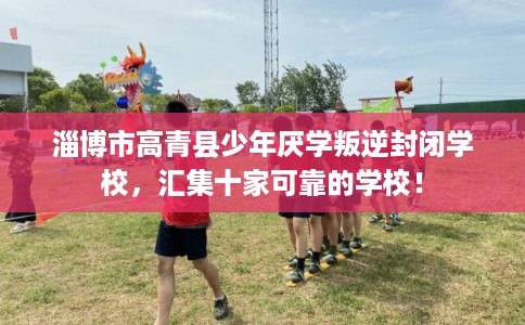 淄博市高青县少年厌学叛逆封闭学校，汇集十家可靠的学校！