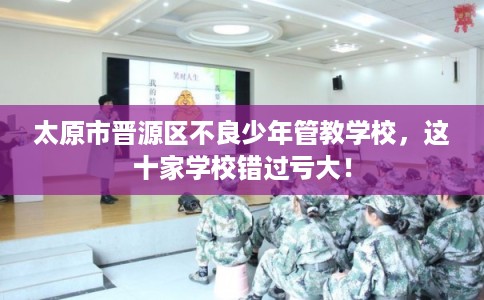 太原市晋源区不良少年管教学校，这十家学校错过亏大！