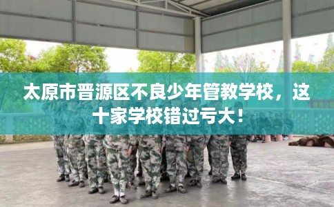 太原市晋源区不良少年管教学校，这十家学校错过亏大！