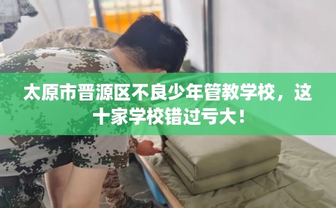 太原市晋源区不良少年管教学校，这十家学校错过亏大！