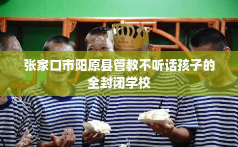 张家口市阳原县管教不听话孩子的全封闭学校 张家口市阳原县管教不听话孩子的全封闭学校