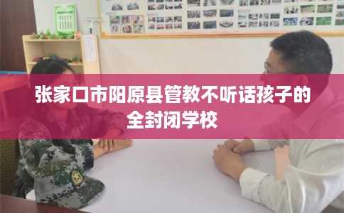 张家口市阳原县管教不听话孩子的全封闭学校 张家口市阳原县管教不听话孩子的全封闭学校