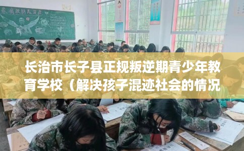 长治市长子县正规叛逆期青少年教育学校(解决孩子混迹社会的情况) 长治市长子县正规叛逆期青少年教育学校(解决孩子混迹社会的情况)