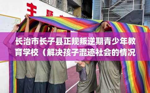 长治市长子县正规叛逆期青少年教育学校（解决孩子混迹社会的情况）