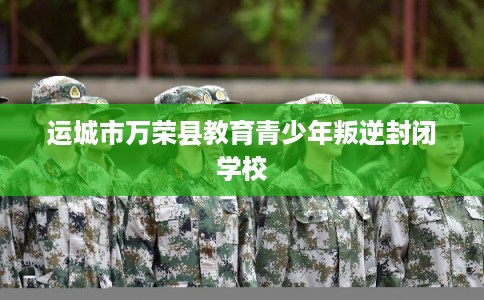 运城市万荣县教育青少年叛逆封闭学校 运城市万荣县教育青少年叛逆封闭学校