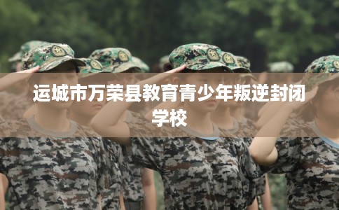 运城市万荣县教育青少年叛逆封闭学校 运城市万荣县教育青少年叛逆封闭学校