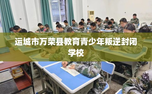 运城市万荣县教育青少年叛逆封闭学校