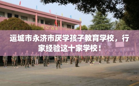 运城市永济市厌学孩子教育学校，行家经验这十家学校！