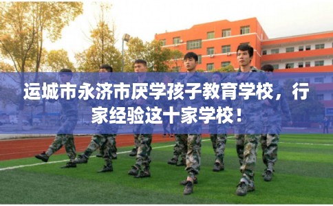 运城市永济市厌学孩子教育学校，行家经验这十家学校！