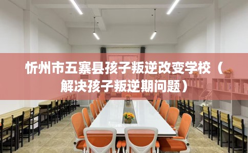 忻州市五寨县孩子叛逆改变学校(解决孩子叛逆期问题) 忻州市五寨县孩子叛逆改变学校(解决孩子叛逆期问题)