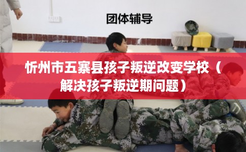 忻州市五寨县孩子叛逆改变学校（解决孩子叛逆期问题）