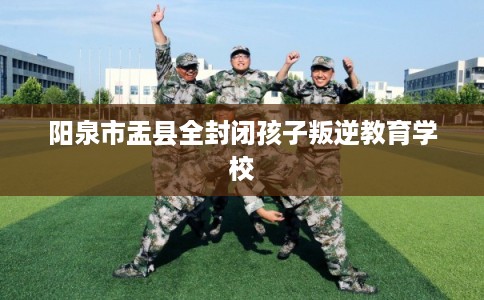 阳泉市盂县全封闭孩子叛逆教育学校 阳泉市盂县全封闭孩子叛逆教育学校