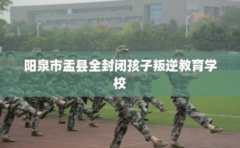 阳泉市盂县全封闭孩子叛逆教育学校