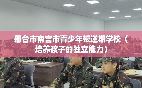 邢台市南宫市青少年叛逆期学校(培养孩子的独立能力) 邢台市南宫市青少年叛逆期学校(培养孩子的独立能力)