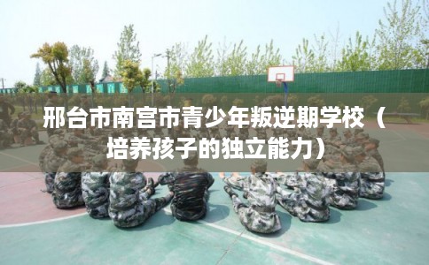 邢台市南宫市青少年叛逆期学校(培养孩子的独立能力) 邢台市南宫市青少年叛逆期学校(培养孩子的独立能力)