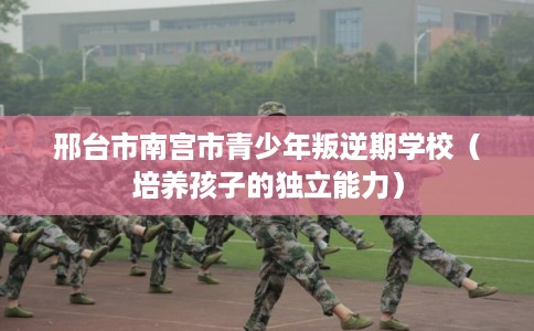 邢台市南宫市青少年叛逆期学校(培养孩子的独立能力) 邢台市南宫市青少年叛逆期学校(培养孩子的独立能力)