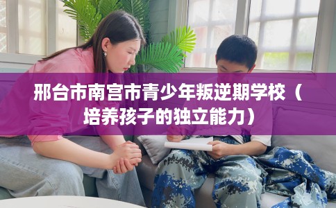 邢台市南宫市青少年叛逆期学校（培养孩子的独立能力）