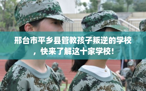 邢台市平乡县管教孩子叛逆的学校，快来了解这十家学校!