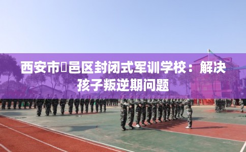 西安市鄠邑区封闭式军训学校:解决孩子叛逆期问题 西安市鄠邑区封闭式军训学校:解决孩子叛逆期问题