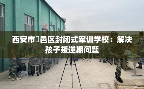 西安市鄠邑区封闭式军训学校:解决孩子叛逆期问题 西安市鄠邑区封闭式军训学校:解决孩子叛逆期问题