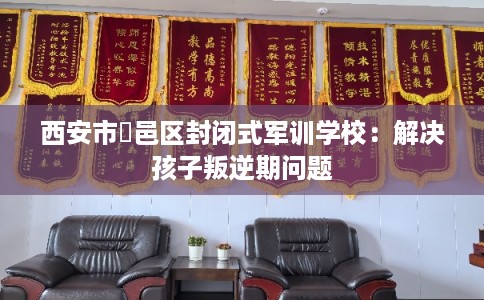 西安市鄠邑区封闭式军训学校:解决孩子叛逆期问题 西安市鄠邑区封闭式军训学校:解决孩子叛逆期问题