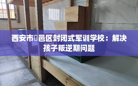 西安市鄠邑区封闭式军训学校：解决孩子叛逆期问题