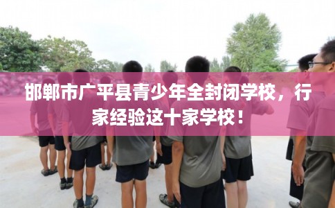 邯郸市广平县青少年全封闭学校,行家经验这十家学校! 邯郸市广平县青少年全封闭学校,行家经验这十家学校!