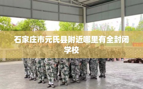石家庄市元氏县附近哪里有全封闭学校 石家庄市元氏县附近哪里有全封闭学校