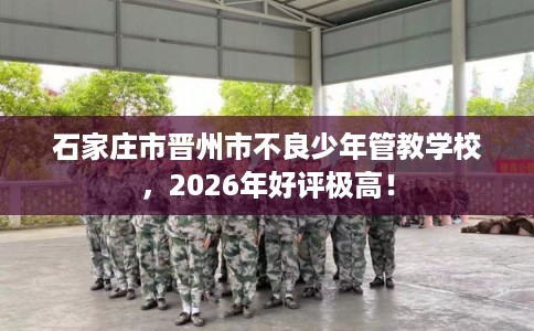 石家庄市晋州市不良少年管教学校,2026年好评极高! 石家庄市晋州市不良少年管教学校,2026年好评极高!