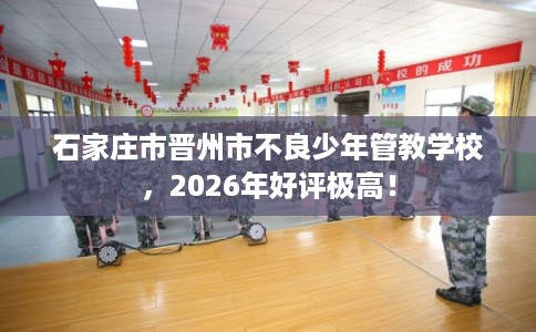 石家庄市晋州市不良少年管教学校，2026年好评极高！