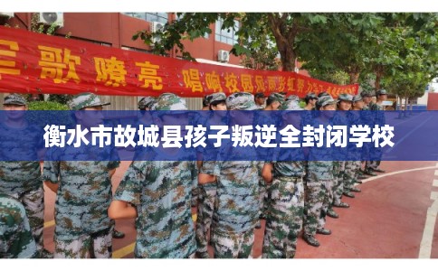 衡水市故城县孩子叛逆全封闭学校 衡水市故城县孩子叛逆全封闭学校